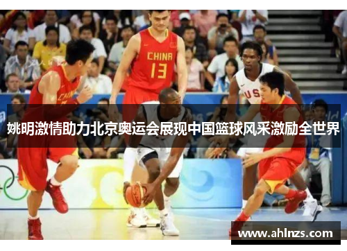 姚明激情助力北京奥运会展现中国篮球风采激励全世界