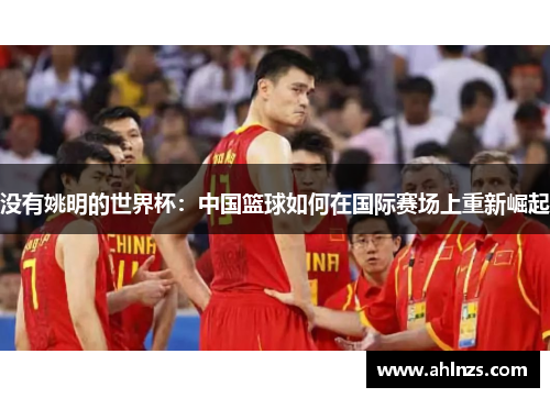 没有姚明的世界杯：中国篮球如何在国际赛场上重新崛起