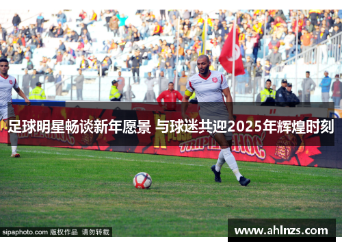 足球明星畅谈新年愿景 与球迷共迎2025年辉煌时刻