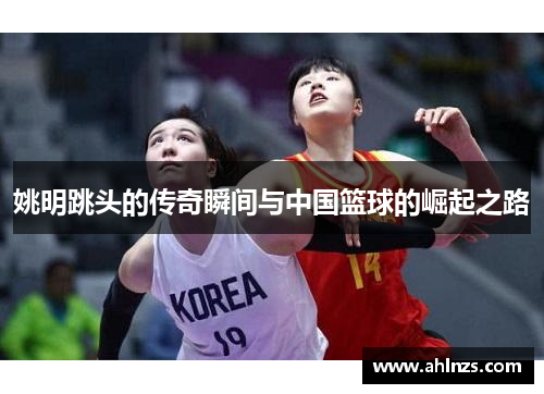 姚明跳头的传奇瞬间与中国篮球的崛起之路