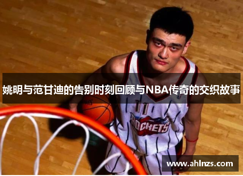 姚明与范甘迪的告别时刻回顾与NBA传奇的交织故事