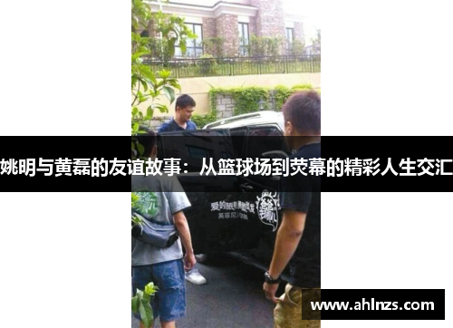 姚明与黄磊的友谊故事：从篮球场到荧幕的精彩人生交汇