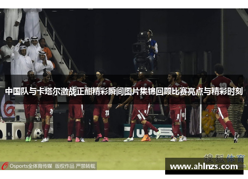 中国队与卡塔尔激战正酣精彩瞬间图片集锦回顾比赛亮点与精彩时刻