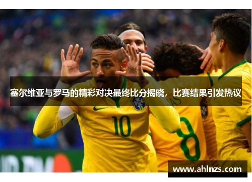 塞尔维亚与罗马的精彩对决最终比分揭晓，比赛结果引发热议