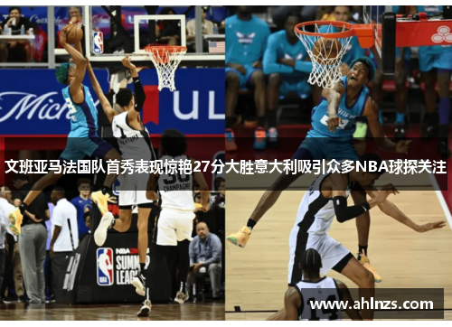 文班亚马法国队首秀表现惊艳27分大胜意大利吸引众多NBA球探关注