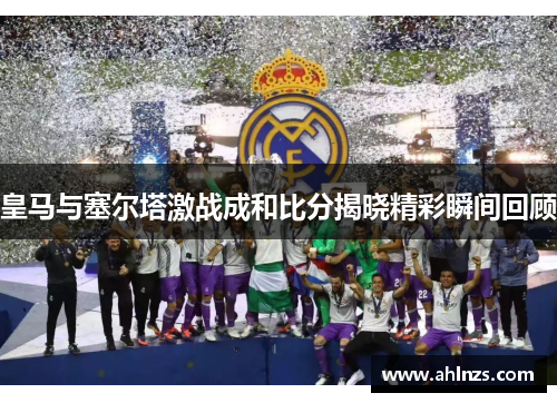 皇马与塞尔塔激战成和比分揭晓精彩瞬间回顾