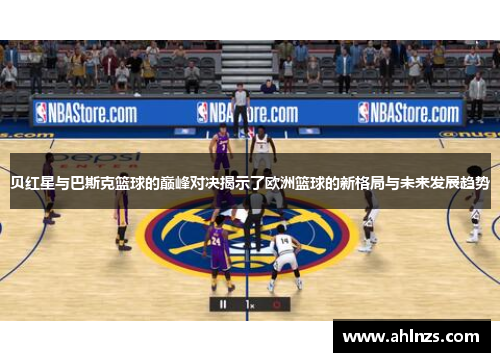 贝红星与巴斯克篮球的巅峰对决揭示了欧洲篮球的新格局与未来发展趋势
