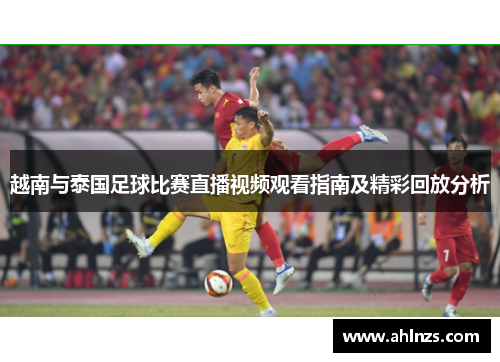 越南与泰国足球比赛直播视频观看指南及精彩回放分析